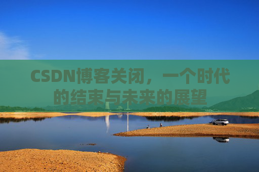 CSDN博客关闭，一个时代的结束与未来的展望